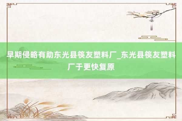 早期侵略有助东光县筷友塑料厂_东光县筷友塑料厂于更快复原