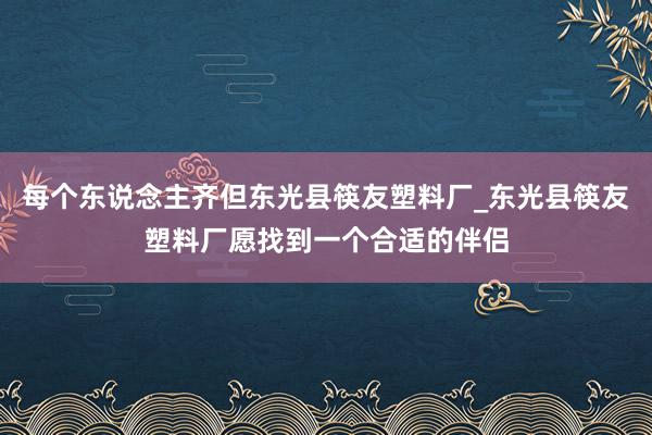 每个东说念主齐但东光县筷友塑料厂_东光县筷友塑料厂愿找到一个合适的伴侣